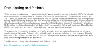 Data sharing and frictions
“Data set benchmarking and competitive testing took over machine learning in the late 1980s. Email and
file transfer were becoming more accessible. The current specification of FTP was finalized in 1985. In
1987, a PhD student at UC Irvine named David Aha put up an FTP server to host data sets for empirically
testing machine learning methods. Aha was motivated by service to the community, but he also wanted to
show his nearest-neighbor methods would outperform Ross Quinlan’s decision tree induction algorithms.
He formatted his data sets using the ‘attribute-value’ representation that a rival researcher, Ross Quinlan
(1986), had used. And, so, the UC Irvine Machine Learning Repository was born.”
“Improvements in computing greased the wheels, giving us faster computers, faster data transfer, and
smaller storage footprints. But computing technology alone was not sufficient to drive progress. Friendly
competition with Quinlan inspired Aha to build the UCI repository. And more explicit competitions were
also crucial components of the success.”
The Mechanics of Frictionless Reproducibility, B Recht, 2024
https://hdsr.mitpress.mit.edu/pub/8dqgwqiu/release/1
 