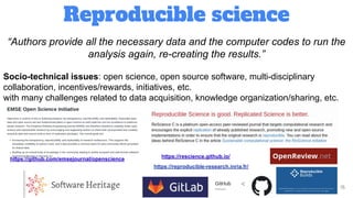 Reproducible science
15
“Authors provide all the necessary data and the computer codes to run the
analysis again, re-creating the results.”
Socio-technical issues: open science, open source software, multi-disciplinary
collaboration, incentives/rewards, initiatives, etc.
with many challenges related to data acquisition, knowledge organization/sharing, etc.
https://github.com/emsejournal/openscience https://rescience.github.io/
https://reproducible-research.inria.fr/
 