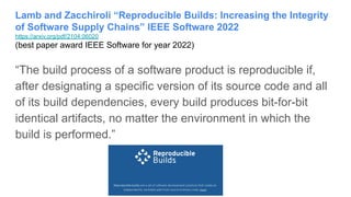 Lamb and Zacchiroli “Reproducible Builds: Increasing the Integrity
of Software Supply Chains” IEEE Software 2022
https://arxiv.org/pdf/2104.06020
(best paper award IEEE Software for year 2022)
“The build process of a software product is reproducible if,
after designating a specific version of its source code and all
of its build dependencies, every build produces bit-for-bit
identical artifacts, no matter the environment in which the
build is performed.”
 