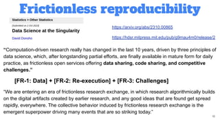 Frictionless reproducibility
18
https://arxiv.org/abs/2310.00865
https://hdsr.mitpress.mit.edu/pub/g9mau4m0/release/2
“Computation-driven research really has changed in the last 10 years, driven by three principles of
data science, which, after longstanding partial efforts, are finally available in mature form for daily
practice, as frictionless open services offering data sharing, code sharing, and competitive
challenges.”
[FR-1: Data] + [FR-2: Re-execution] + [FR-3: Challenges]
“We are entering an era of frictionless research exchange, in which research algorithmically builds
on the digital artifacts created by earlier research, and any good ideas that are found get spread
rapidly, everywhere. The collective behavior induced by frictionless research exchange is the
emergent superpower driving many events that are so striking today.”
 