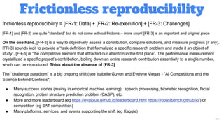 Frictionless reproducibility
22
frictionless reproducibility = [FR-1: Data] + [FR-2: Re-execution] + [FR-3: Challenges]
[FR-1] and [FR-2] are quite “standard” but do not come without frictions – more soon! [FR-3] is an important and original piece
On the one hand, [FR-3] is a way to objectively assess a contribution, compare solutions, and measure progress (if any).
[FR-3] sounds legit to provide a “task definition that formalized a specific research problem and made it an object of
study”. [FR-3] is “the competitive element that attracted our attention in the first place”. The performance measurement
crystallized a specific project’s contribution, boiling down an entire research contribution essentially to a single number,
which can be reproduced. Think about the absence of [FR-3]
The “challenge paradigm” is a big ongoing shift (see Isabelle Guyon and Evelyne Viegas - "AI Competitions and the
Science Behind Contests")
● Many success stories (mainly in empirical machine learning): speech processing, biometric recognition, facial
recognition, protein structure prediction problem (CASP), etc.
● More and more leaderboard (eg https://evalplus.github.io/leaderboard.html https://robustbench.github.io/) or
competition (eg SAT competition)
● Many platforms, services, and events supporting the shift (eg Kaggle)
 