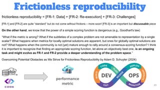 Frictionless reproducibility
23
frictionless reproducibility = [FR-1: Data] + [FR-2: Re-execution] + [FR-3: Challenges]
[FR-1] and [FR-2] are quite “standard” but do not come without frictions – more soon! [FR-3] is an important but discussable piece
On the other hand, we know that the power of a simple scoring function is dangerous (e.g., Goodhart's law)
“What if the metric is wrong? What if the subtleties of a complex problem are not amenable to representation by a single
scalar? What happens when metrics for locally optimal solutions are apparent, but ones for globally optimal solutions are
not? What happens when the community is not (yet) mature enough to rally around a consensus-scoring function? I think
it is important to recognize that finding an appropriate scoring function, let alone an objectively best one, is an ongoing
task and might evolve as FR-1 and FR-2 provide a deeper understanding of the problem space.”
Overcoming Potential Obstacles as We Strive for Frictionless Reproducibility by Adam D. Schuyler (2024)
performance
metric
 