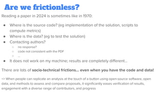 Are we frictionless?
Reading a paper in 2024 is sometimes like in 1970:
● Where is the source code? (eg implementation of the solution, scripts to
compute metrics)
● Where is the data? (eg to test the solution)
● Contacting authors?
○ no response?
○ code not consistent with the PDF
○ …
● It does not work on my machine; results are completely diﬀerent…
There are lots of socio-technical frictions… even when you have the code and data!
=> When people can replicate an analysis at the touch of a button using open-source software, open
data, and methods to assess and compare proposals, it signiﬁcantly eases veriﬁcation of results,
engagement with a diverse range of contributors, and progress
 