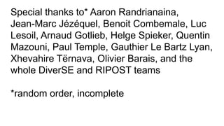 Special thanks to* Aaron Randrianaina,
Jean-Marc Jézéquel, Benoit Combemale, Luc
Lesoil, Arnaud Gotlieb, Helge Spieker, Quentin
Mazouni, Paul Temple, Gauthier Le Bartz Lyan,
Xhevahire Tërnava, Olivier Barais, and the
whole DiverSE and RIPOST teams
*random order, incomplete
 