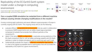 Can a coupled ESM simulation be restarted from a diﬀerent machine
without causing climate-changing modiﬁcations in the results?
A study involving eight institutions and seven diﬀerent supercomputers in Europe is
currently ongoing with EC-Earth. This ongoing study aims to do the following:
● evaluate diﬀerent computational environments that are used in collaboration
to produce CMIP6 experiments (can we safely create large ensembles
composed of subsets that emanate from diﬀerent partners of the
consortium?);
● detect if the same CMIP6 conﬁguration is replicable among platforms of the
EC-Earth consortium (that is, can we safely exchange restarts with EC-Earth
partners in order to initialize simulations and to avoid long spin-ups?); and
● systematically evaluate the impact of diﬀerent compilation ﬂag options (that
is, what is the highest acceptable level of optimization that will not break the
replicability of EC-Earth for a given environment?).
 