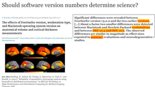 Should software version numbers determine science?
Significant differences were revealed between
FreeSurfer version v5.0.0 and the two earlier versions.
[...] About a factor two smaller differences were detected
between Macintosh and Hewlett-Packard workstations
and between OSX 10.5 and OSX 10.6. The observed
differences are similar in magnitude as effect sizes
reported in accuracy evaluations and neurodegenerative
studies.
see also Krefting, D., Scheel, M., Freing, A., Specovius, S., Paul, F., and
Brandt, A. (2011). “Reliability of quantitative neuroimage analysis using
freesurfer in distributed environments,” in MICCAI Workshop on
High-Performance and Distributed Computing for Medical Imaging.
 