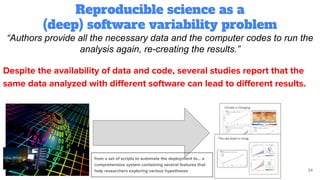 Reproducible science as a
(deep) software variability problem
34
“Authors provide all the necessary data and the computer codes to run the
analysis again, re-creating the results.”
Despite the availability of data and code, several studies report that the
same data analyzed with diﬀerent software can lead to diﬀerent results.
from a set of scripts to automate the deployment to… a
comprehensive system containing several features that
help researchers exploring various hypotheses
 
