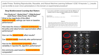 Joelle Pineau “Building Reproducible, Reusable, and Robust Machine Learning Software” ICSE’19 keynote “[...] results
can be brittle to even minor perturbations in the domain or experimental procedure”
What is the magnitude of the effect
hyperparameter settings can have on baseline
performance?
How does the choice of network architecture for
the policy and value function approximation affect
performance?
How can the reward scale affect results?
Can random seeds drastically alter performance?
How do the environment properties affect
variability in reported RL algorithm performance?
Are commonly used baseline implementations
comparable?
 