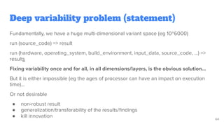 Deep variability problem (statement)
Fundamentally, we have a huge multi-dimensional variant space (eg 10^6000)
run (source_code) => result
run (hardware, operating_system, build_environment, input_data, source_code, …) =>
results
Fixing variability once and for all, in all dimensions/layers, is the obvious solution…
But it is either impossible (eg the ages of processor can have an impact on execution
time)...
Or not desirable
● non-robust result
● generalization/transferability of the results/ﬁndings
● kill innovation 64
 