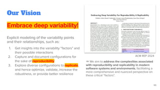 Embrace deep variability!
Explicit modeling of the variability points
and their relationships, such as:
1. Get insights into the variability “factors” and
their possible interactions
2. Capture and document conﬁgurations for
the sake of reproducibility
3. Explore diverse conﬁgurations to replicate,
and hence optimize, validate, increase the
robustness, or provide better resilience
Our Vision
ACM REP 2024
⇒ We aim to address the complexities associated
with reproducibility and replicability in modern
software systems and environments, facilitating a
more comprehensive and nuanced perspective on
these critical “factors”.
66
 