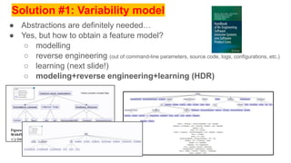 Solution #1: Variability model
● Abstractions are definitely needed…
● Yes, but how to obtain a feature model?
○ modelling
○ reverse engineering (out of command-line parameters, source code, logs, configurations, etc.)
○ learning (next slide!)
○ modeling+reverse engineering+learning (HDR)
 