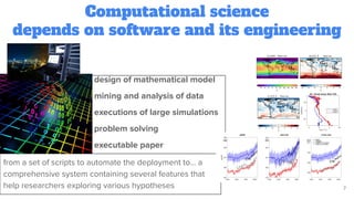 Computational science
depends on software and its engineering
7
design of mathematical model
mining and analysis of data
executions of large simulations
problem solving
executable paper
from a set of scripts to automate the deployment to… a
comprehensive system containing several features that
help researchers exploring various hypotheses
 