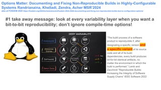 Options Matter: Documenting and Fixing Non-Reproducible Builds in Highly-Configurable
Systems Randrianaina, Khelladi, Zendra, Acher MSR’2024
also at FOSDEM 2024 https://fosdem.org/2024/schedule/event/fosdem-2024-2848-documenting-and-fixing-non-reproducible-builds-due-to-configuration-options/
#1 take away message: look at every variability layer when you want a
bit-to-bit reproducibility; don’t ignore compile-time options!
“The build process of a software
product is reproducible if, after
designating a specific version and
a specific variant of its source
code and all of its build
dependencies, every build produces
bit-for-bit identical artifacts, no
matter the environment in which the
build is performed.” Lamb and
Zacchiroli “Reproducible Builds:
Increasing the Integrity of Software
Supply Chains” IEEE Software 2022
 