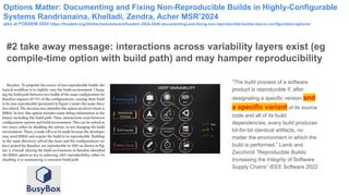 Options Matter: Documenting and Fixing Non-Reproducible Builds in Highly-Configurable
Systems Randrianaina, Khelladi, Zendra, Acher MSR’2024
also at FOSDEM 2024 https://fosdem.org/2024/schedule/event/fosdem-2024-2848-documenting-and-fixing-non-reproducible-builds-due-to-configuration-options/
#2 take away message: interactions across variability layers exist (eg
compile-time option with build path) and may hamper reproducibility
“The build process of a software
product is reproducible if, after
designating a specific version and
a specific variant of its source
code and all of its build
dependencies, every build produces
bit-for-bit identical artifacts, no
matter the environment in which the
build is performed.” Lamb and
Zacchiroli “Reproducible Builds:
Increasing the Integrity of Software
Supply Chains” IEEE Software 2022
 