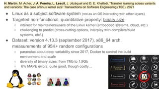 ● Linux as a subject software system (not as an OS interacting with other layers)
● Targeted non-functional, quantitative property: binary size
○ interest for maintainers/users of the Linux kernel (embedded systems, cloud, etc.)
○ challenging to predict (cross-cutting options, interplay with compilers/build
systems, etc/.)
● Dataset: version 4.13.3 (september 2017), x86_64 arch,
measurements of 95K+ random configurations
○ paranoiac about deep variability since 2017, Docker to control the build
environment and scale
○ diversity of binary sizes: from 7Mb to 1.9Gb
○ 6% MAPE errors: quite good, though costly…
2
76
H. Martin, M. Acher, J. A. Pereira, L. Lesoil, J. Jézéquel and D. E. Khelladi, “Transfer learning across variants
and versions: The case of linux kernel size” Transactions on Software Engineering (TSE), 2021
 