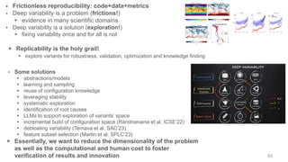 ▸ Some solutions
▸ abstractions/models
▸ learning and sampling
▸ reuse of configuration knowledge
▸ leveraging stability
▸ systematic exploration
▸ identification of root causes
▸ LLMs to support exploration of variants’ space
▸ incremental build of configuration space (Randrianaina et al. ICSE’22)
▸ debloating variability (Ternava et al. SAC’23)
▸ feature subset selection (Martin et al. SPLC’23)
▸ Essentially, we want to reduce the dimensionality of the problem
as well as the computational and human cost to foster
verification of results and innovation
▸ Frictionless reproducibility: code+data+metrics
▸ Deep variability is a problem (frictions!)
▸ evidence in many scientific domains
▸ Deep variability is a solution (exploration!)
▸ fixing variability once and for all is not
▸ Replicability is the holy grail!
▸ explore variants for robustness, validation, optimization and knowledge finding
93
 