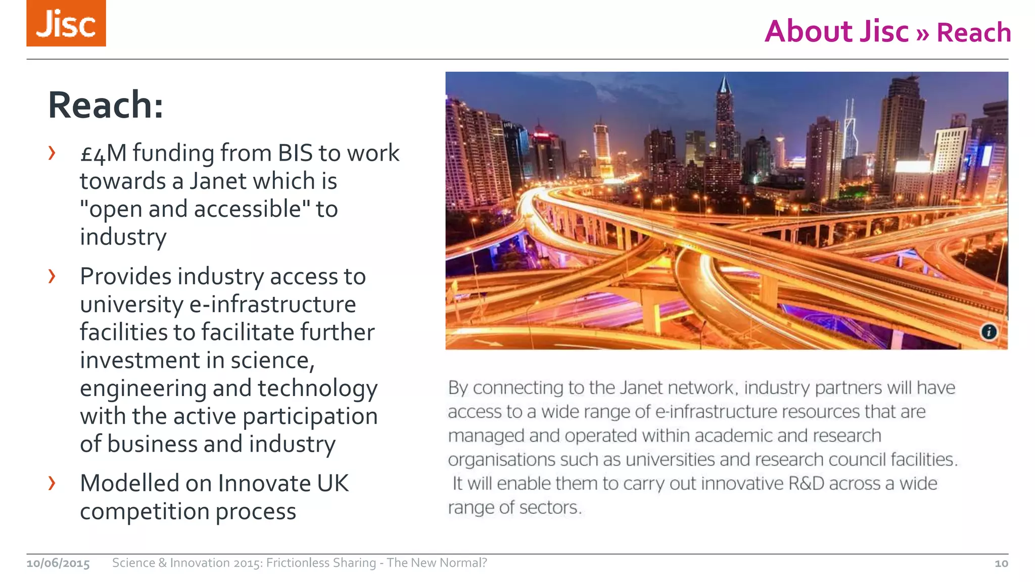 About Jisc » Reach
10/06/2015 Science & Innovation 2015: Frictionless Sharing - The New Normal? 10
Reach:
› £4M funding from BIS to work
towards a Janet which is
"open and accessible" to
industry
› Provides industry access to
university e-infrastructure
facilities to facilitate further
investment in science,
engineering and technology
with the active participation
of business and industry
› Modelled on Innovate UK
competition process
 