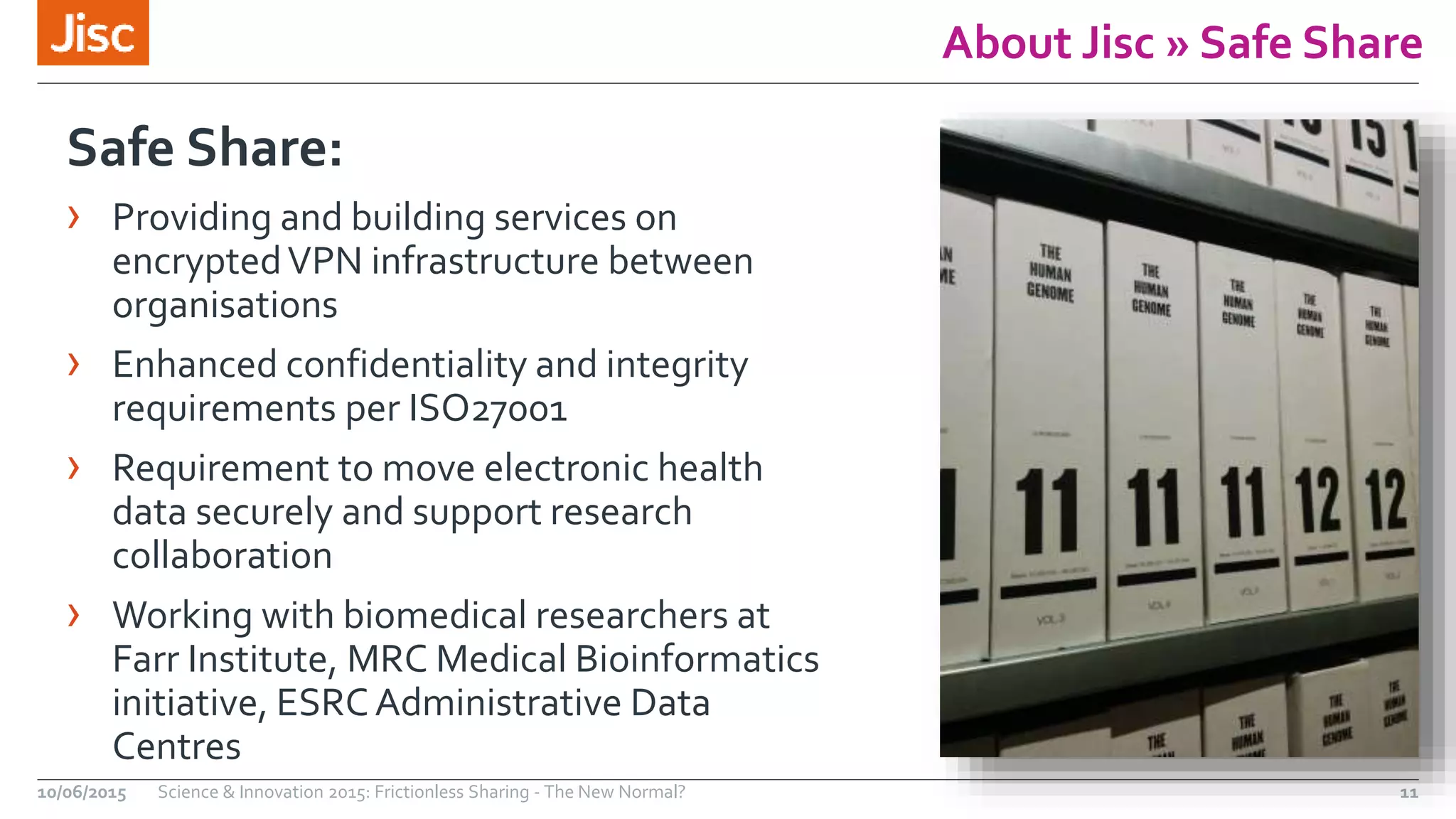 About Jisc » Safe Share
Safe Share:
› Providing and building services on
encryptedVPN infrastructure between
organisations
› Enhanced confidentiality and integrity
requirements per ISO27001
› Requirement to move electronic health
data securely and support research
collaboration
› Working with biomedical researchers at
Farr Institute, MRC Medical Bioinformatics
initiative, ESRCAdministrative Data
Centres
10/06/2015 Science & Innovation 2015: Frictionless Sharing - The New Normal? 11
 