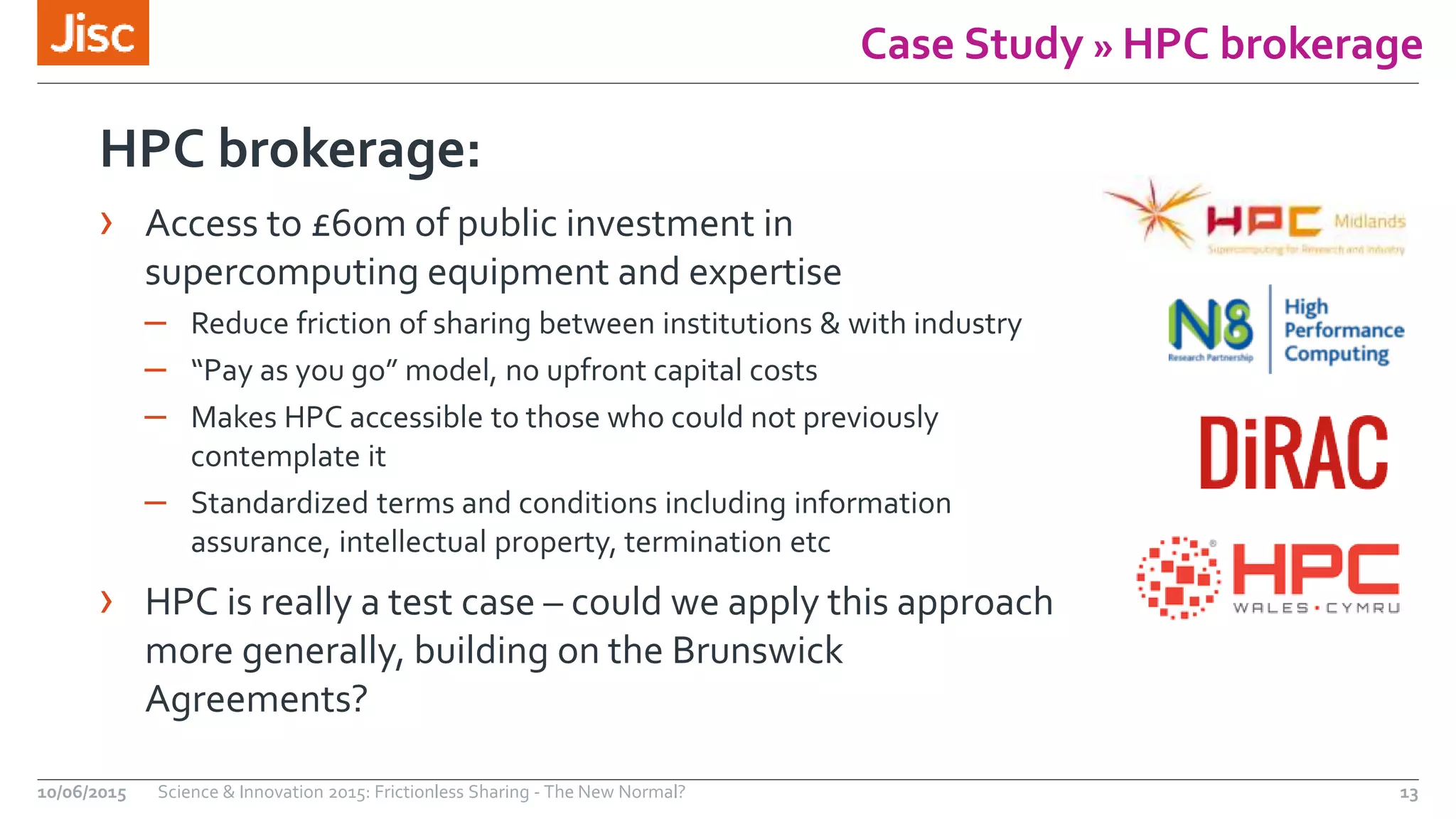 Case Study » HPC brokerage
10/06/2015 Science & Innovation 2015: Frictionless Sharing - The New Normal? 13
HPC brokerage:
› Access to £60m of public investment in
supercomputing equipment and expertise
– Reduce friction of sharing between institutions & with industry
– “Pay as you go” model, no upfront capital costs
– Makes HPC accessible to those who could not previously
contemplate it
– Standardized terms and conditions including information
assurance, intellectual property, termination etc
› HPC is really a test case – could we apply this approach
more generally, building on the Brunswick
Agreements?
 