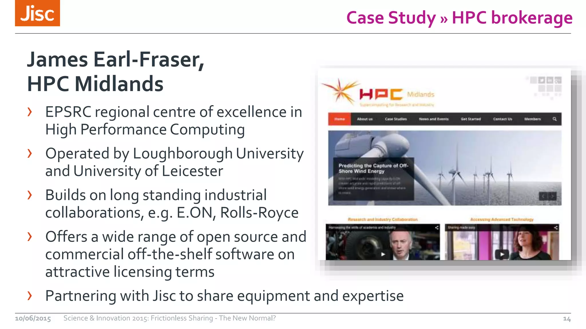 Case Study » HPC brokerage
James Earl-Fraser,
HPC Midlands
› EPSRC regional centre of excellence in
High Performance Computing
› Operated by Loughborough University
and University of Leicester
› Builds on long standing industrial
collaborations, e.g. E.ON, Rolls-Royce
› Offers a wide range of open source and
commercial off-the-shelf software on
attractive licensing terms
› Partnering with Jisc to share equipment and expertise
10/06/2015 Science & Innovation 2015: Frictionless Sharing - The New Normal? 14
 