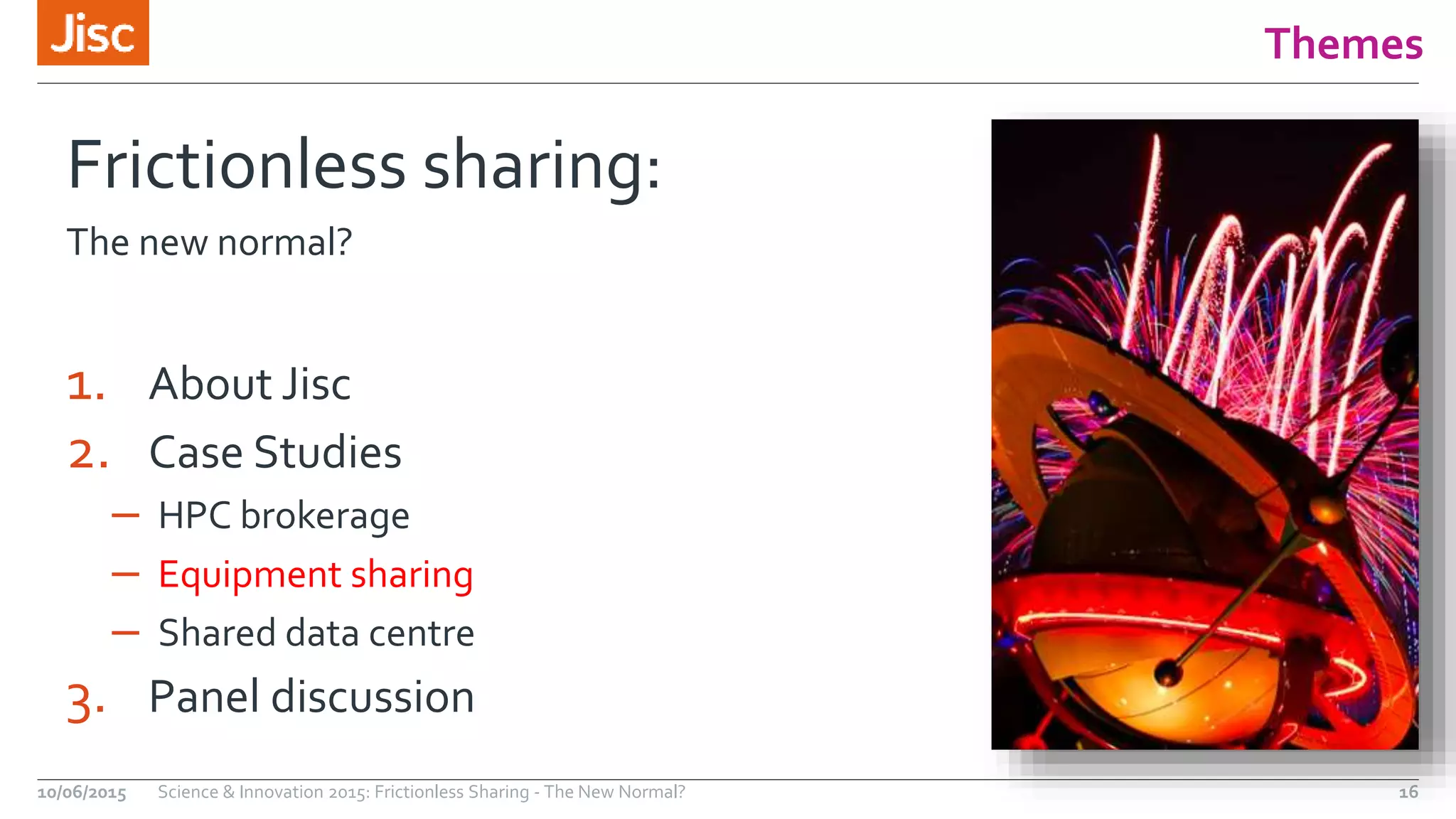 Themes
Frictionless sharing:
The new normal?
1. About Jisc
2. Case Studies
– HPC brokerage
– Equipment sharing
– Shared data centre
3. Panel discussion
10/06/2015 Science & Innovation 2015: Frictionless Sharing - The New Normal? 16
 