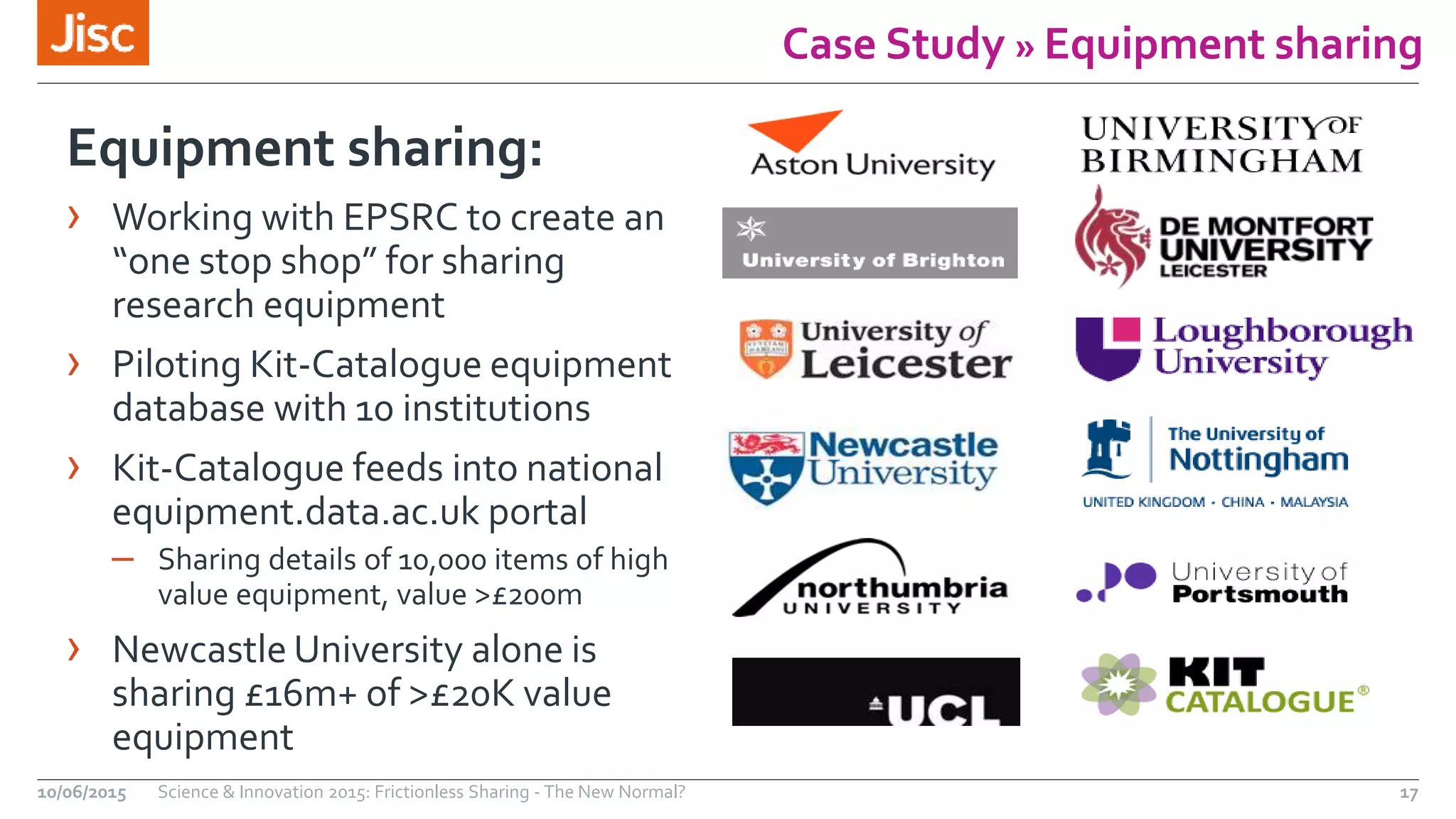Case Study » Equipment sharing
Equipment sharing:
› Working with EPSRC to create an
“one stop shop” for sharing
research equipment
› Piloting Kit-Catalogue equipment
database with 10 institutions
› Kit-Catalogue feeds into national
equipment.data.ac.uk portal
– Sharing details of 10,000 items of high
value equipment, value >£200m
› Newcastle University alone is
sharing £16m+ of >£20K value
equipment
10/06/2015 Science & Innovation 2015: Frictionless Sharing - The New Normal? 17
 