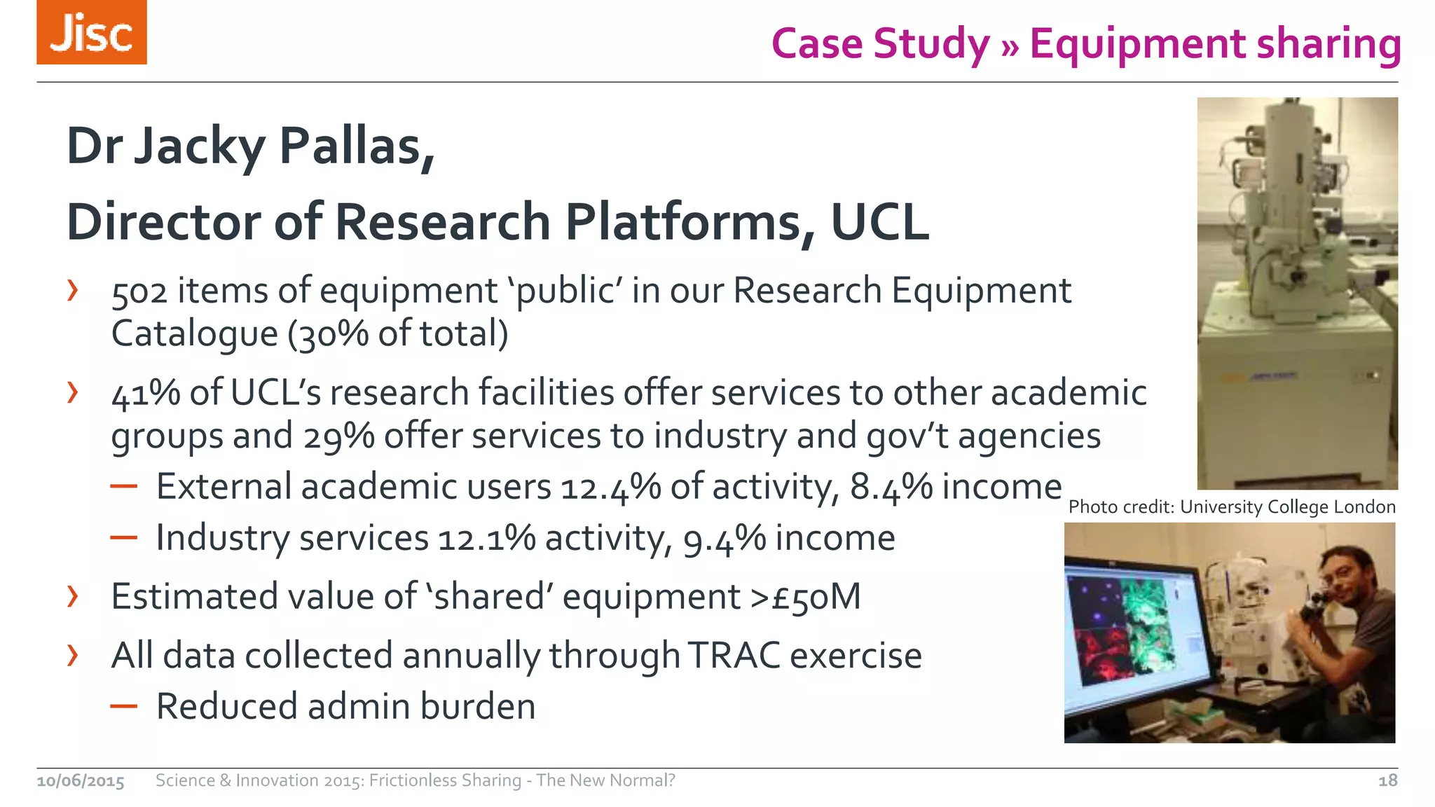 Case Study » Equipment sharing
Dr Jacky Pallas,
Director of Research Platforms, UCL
› 502 items of equipment ‘public’ in our Research Equipment
Catalogue (30% of total)
› 41% of UCL’s research facilities offer services to other academic
groups and 29% offer services to industry and gov’t agencies
– External academic users 12.4% of activity, 8.4% income
– Industry services 12.1% activity, 9.4% income
› Estimated value of ‘shared’ equipment >£50M
› All data collected annually throughTRAC exercise
– Reduced admin burden
10/06/2015 Science & Innovation 2015: Frictionless Sharing - The New Normal? 18
Photo credit: University College London
 