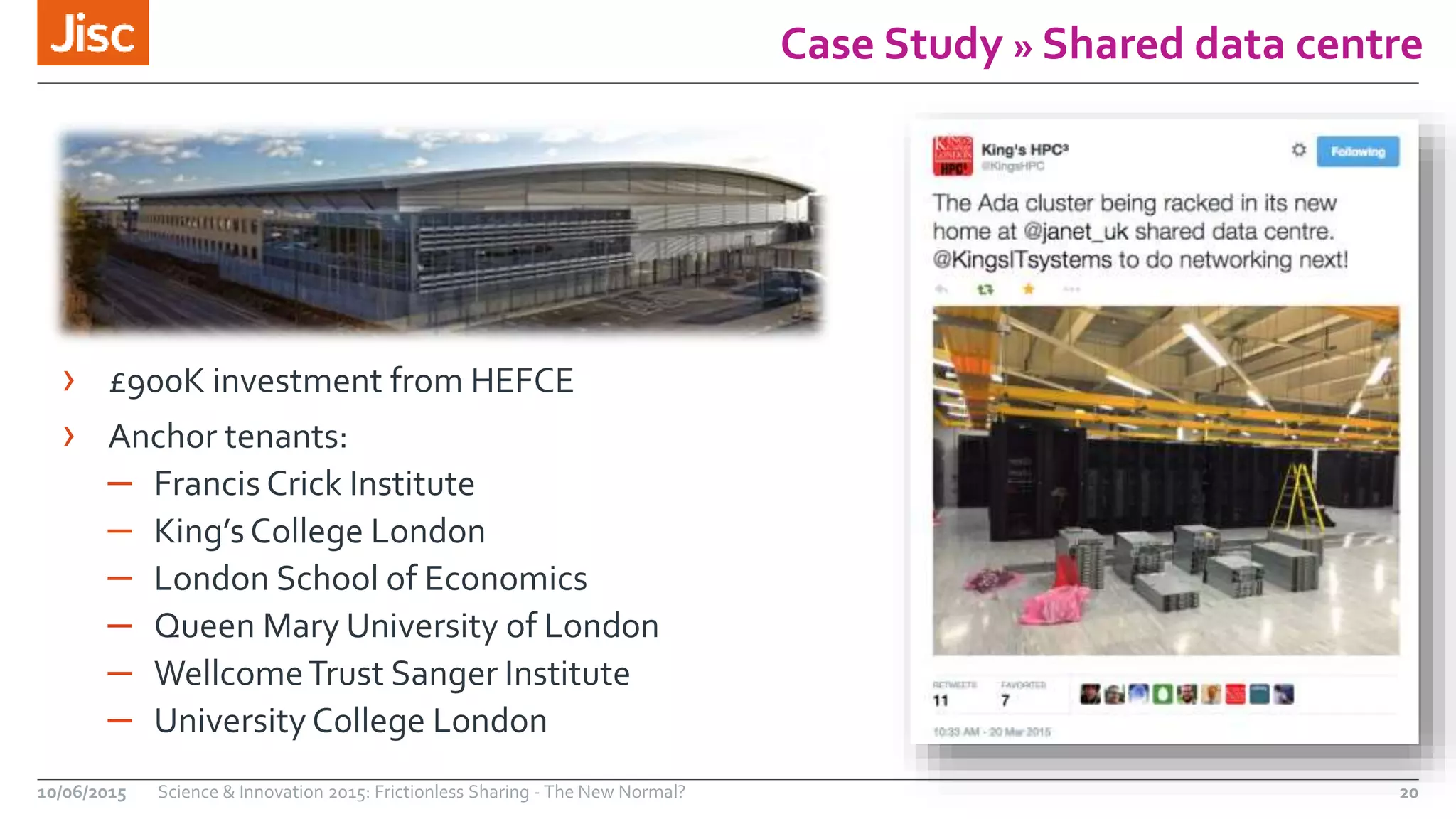 Case Study » Shared data centre
› £900K investment from HEFCE
› Anchor tenants:
– Francis Crick Institute
– King’sCollege London
– London School of Economics
– Queen Mary University of London
– WellcomeTrust Sanger Institute
– University College London
10/06/2015 Science & Innovation 2015: Frictionless Sharing - The New Normal? 20
 