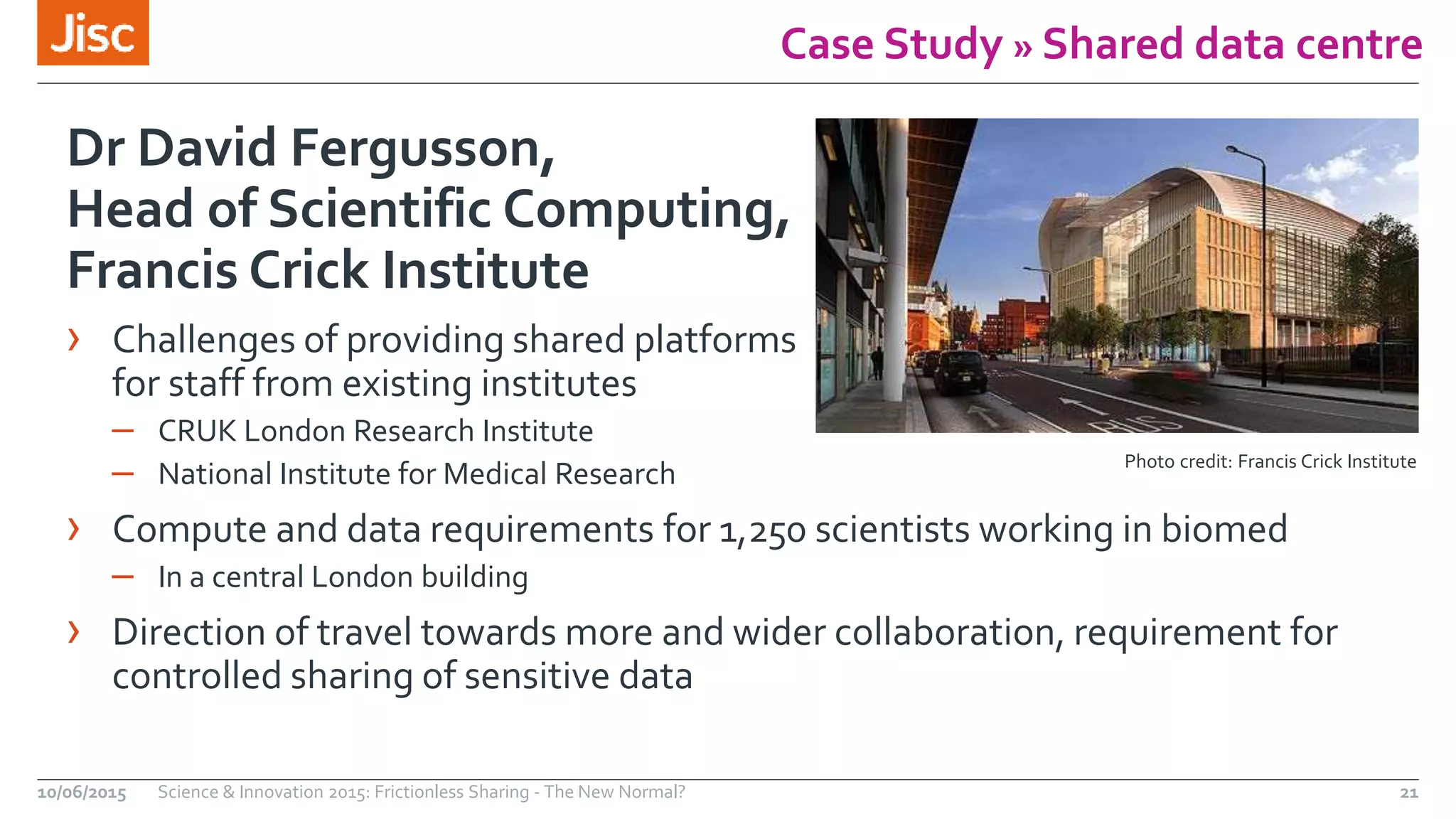 Case Study » Shared data centre
Dr David Fergusson,
Head of Scientific Computing,
Francis Crick Institute
› Challenges of providing shared platforms
for staff from existing institutes
– CRUK London Research Institute
– National Institute for Medical Research
› Compute and data requirements for 1,250 scientists working in biomed
– In a central London building
› Direction of travel towards more and wider collaboration, requirement for
controlled sharing of sensitive data
10/06/2015 Science & Innovation 2015: Frictionless Sharing - The New Normal? 21
Photo credit: Francis Crick Institute
 