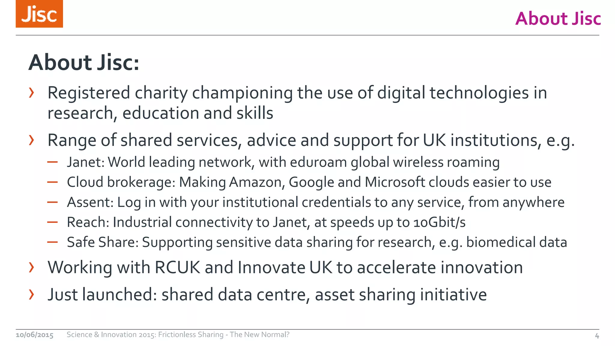 About Jisc
About Jisc:
› Registered charity championing the use of digital technologies in
research, education and skills
› Range of shared services, advice and support for UK institutions, e.g.
– Janet: World leading network, with eduroam global wireless roaming
– Cloud brokerage: Making Amazon, Google and Microsoft clouds easier to use
– Assent: Log in with your institutional credentials to any service, from anywhere
– Reach: Industrial connectivity to Janet, at speeds up to 10Gbit/s
– Safe Share: Supporting sensitive data sharing for research, e.g. biomedical data
› Working with RCUK and Innovate UK to accelerate innovation
› Just launched: shared data centre, asset sharing initiative
10/06/2015 Science & Innovation 2015: Frictionless Sharing - The New Normal? 4
 