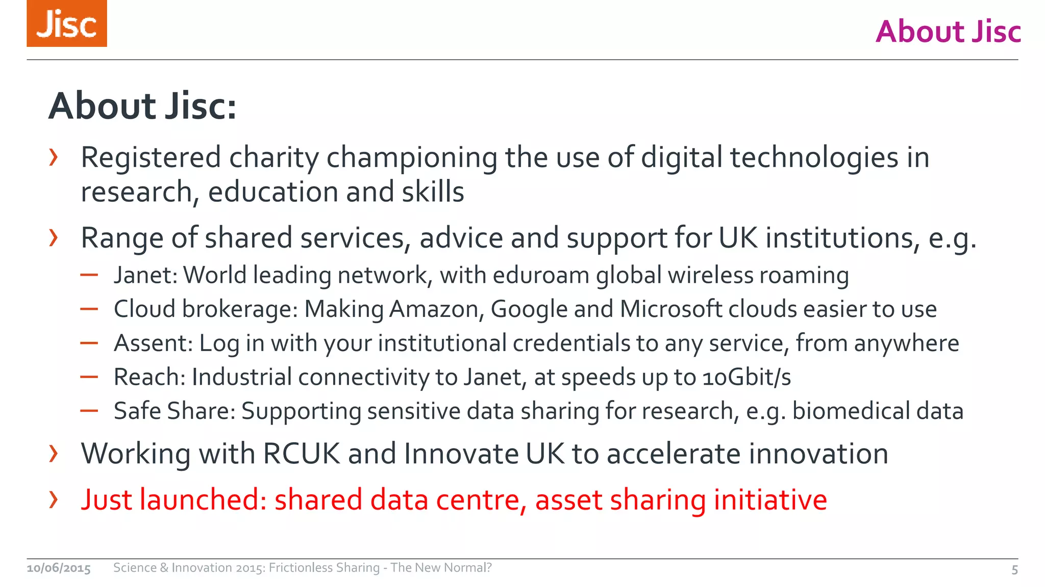 About Jisc
About Jisc:
› Registered charity championing the use of digital technologies in
research, education and skills
› Range of shared services, advice and support for UK institutions, e.g.
– Janet: World leading network, with eduroam global wireless roaming
– Cloud brokerage: Making Amazon, Google and Microsoft clouds easier to use
– Assent: Log in with your institutional credentials to any service, from anywhere
– Reach: Industrial connectivity to Janet, at speeds up to 10Gbit/s
– Safe Share: Supporting sensitive data sharing for research, e.g. biomedical data
› Working with RCUK and Innovate UK to accelerate innovation
› Just launched: shared data centre, asset sharing initiative
10/06/2015 Science & Innovation 2015: Frictionless Sharing - The New Normal? 5
 