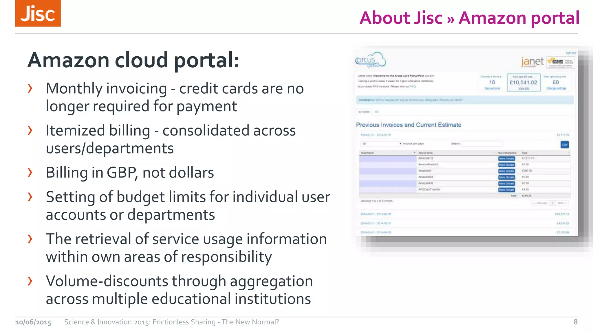 About Jisc » Amazon portal
Amazon cloud portal:
› Monthly invoicing - credit cards are no
longer required for payment
› Itemized billing - consolidated across
users/departments
› Billing in GBP, not dollars
› Setting of budget limits for individual user
accounts or departments
› The retrieval of service usage information
within own areas of responsibility
› Volume-discounts through aggregation
across multiple educational institutions
10/06/2015 Science & Innovation 2015: Frictionless Sharing - The New Normal? 8
 