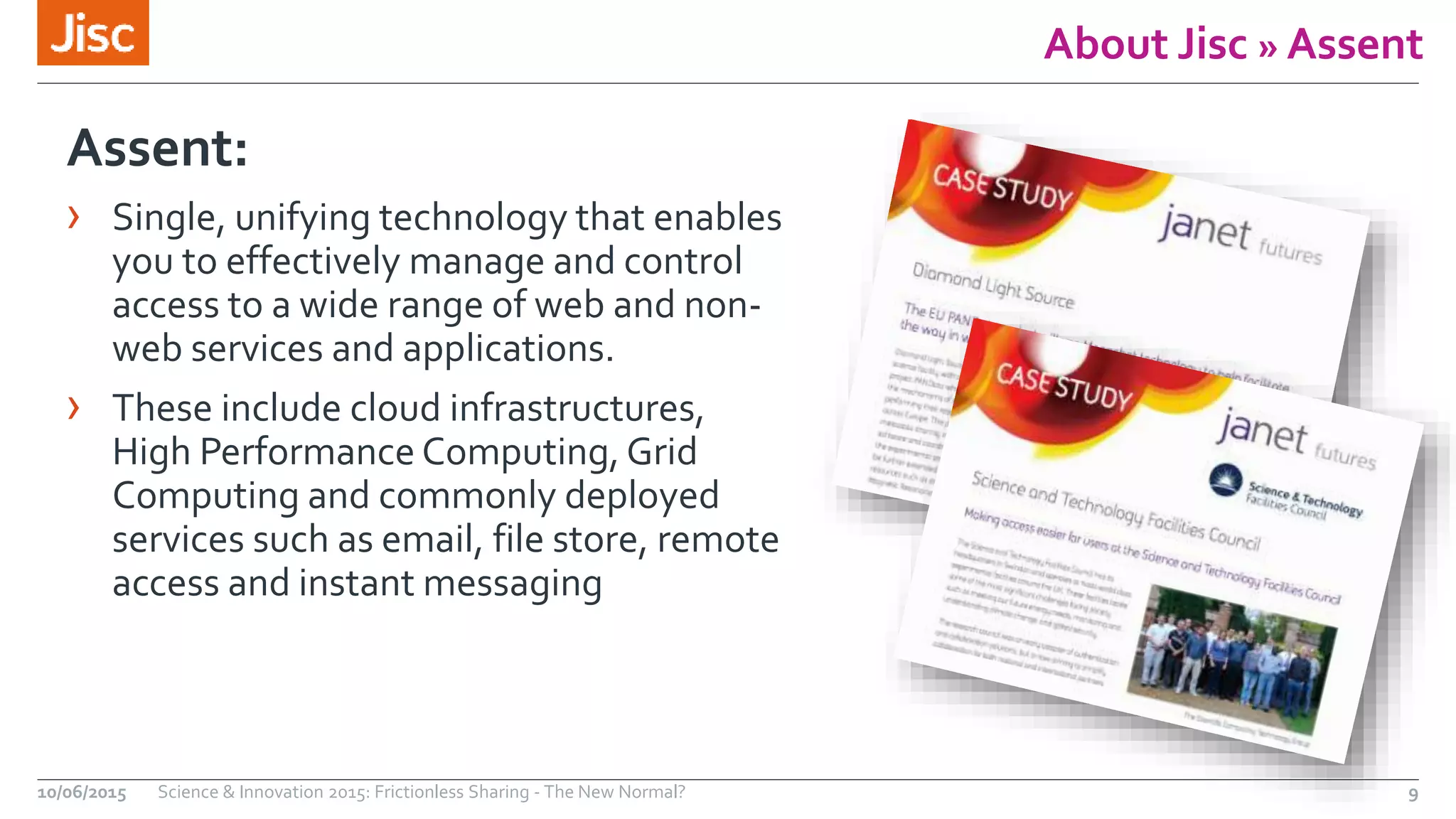 About Jisc » Assent
Assent:
› Single, unifying technology that enables
you to effectively manage and control
access to a wide range of web and non-
web services and applications.
› These include cloud infrastructures,
High Performance Computing, Grid
Computing and commonly deployed
services such as email, file store, remote
access and instant messaging
10/06/2015 Science & Innovation 2015: Frictionless Sharing - The New Normal? 9
 