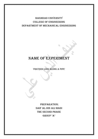 Baghdad University
College of Engineering
Department of Mechanical Engineering
Name of Experiment
'Friction loss along a pipe'
Preparation;
Saif al-Din Ali Madi
the second phase
Group "A"
 