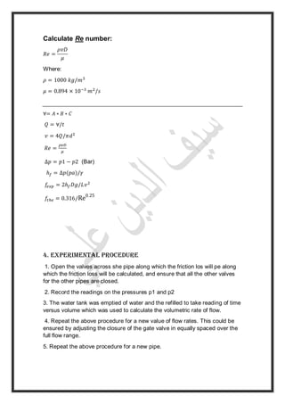 Calculate Re number:
𝑅𝑒 =
𝜌𝑣𝐷
𝜇
Where:
𝜌 = 1000 𝑘𝑔/𝑚3
𝜇 = 0.894 × 10−3
𝑚2
/𝑠
∀= 𝐴 ∗ 𝐵 ∗ 𝐶
𝑄 = ∀/𝑡
𝑣 = 4𝑄/𝜋𝑑2
𝑅𝑒 =
𝜌𝑣𝐷
𝜇
∆𝑝 = 𝑝1 − 𝑝2 (Bar)
ℎ𝑓 = ∆𝑝(𝑝𝑎)/𝛾
𝑓𝑒𝑥𝑝 = 2ℎ 𝑓 𝐷𝑔/𝐿𝑣2
𝑓𝑡ℎ𝑒 = 0.316/Re0.25
4. Experimental procedure
1. Open the valves across she pipe along which the friction los will pe along
which the friction loss will be calculated, and ensure that all the other valves
for the other pipes are closed.
2. Record the readings on the pressures p1 and p2
3. The water tank was emptied of water and the refilled to take reading of time
versus volume which was used to calculate the volumetric rate of flow.
4. Repeat the above procedure for a new value of flow rates. This could be
ensured by adjusting the closure of the gate valve in equally spaced over the
full flow range.
5. Repeat the above procedure for a new pipe.
 