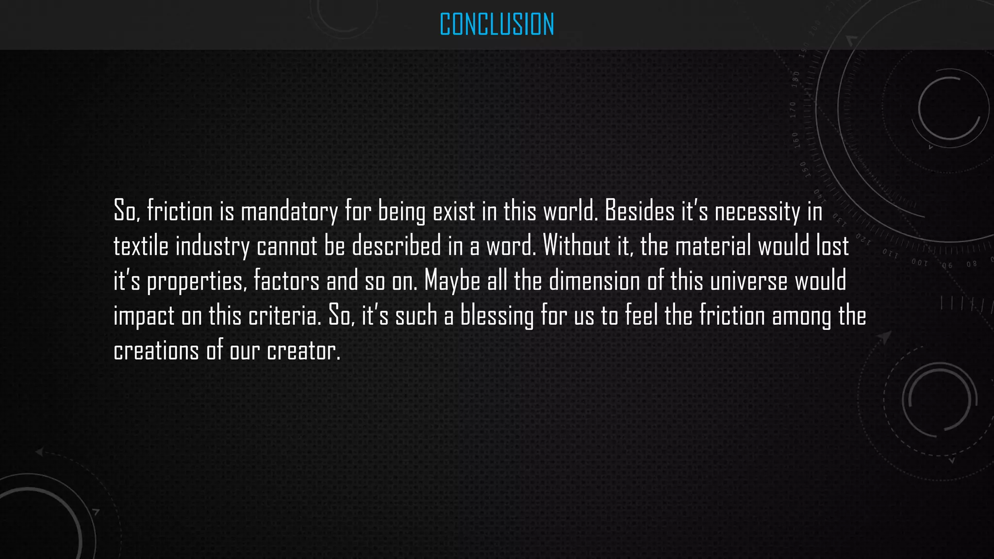 CONCLUSION
So, friction is mandatory for being exist in this world. Besides it’s necessity in
textile industry cannot be described in a word. Without it, the material would lost
it’s properties, factors and so on. Maybe all the dimension of this universe would
impact on this criteria. So, it’s such a blessing for us to feel the friction among the
creations of our creator.
 