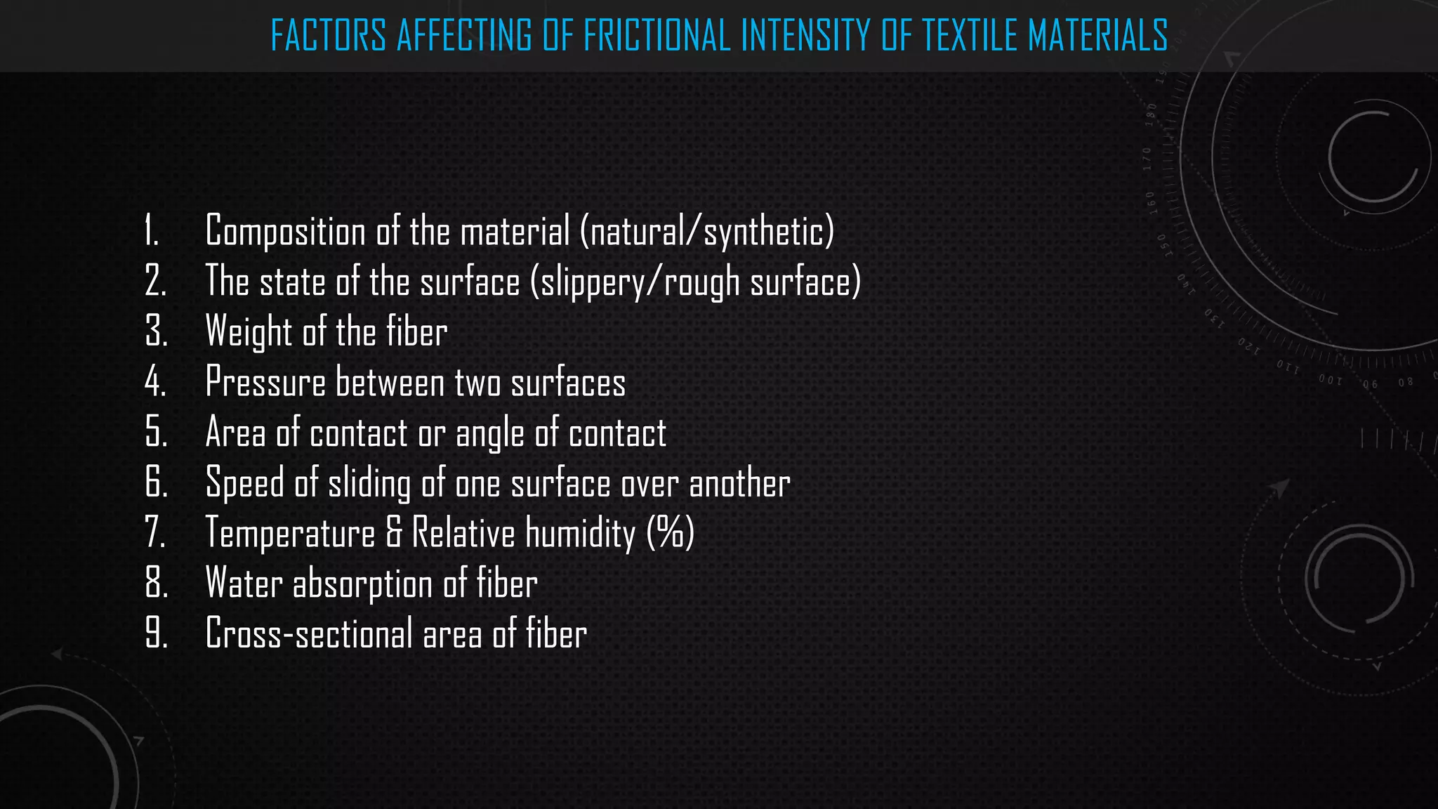 FACTORS AFFECTING OF FRICTIONAL INTENSITY OF TEXTILE MATERIALS
1. Composition of the material (natural/synthetic)
2. The state of the surface (slippery/rough surface)
3. Weight of the fiber
4. Pressure between two surfaces
5. Area of contact or angle of contact
6. Speed of sliding of one surface over another
7. Temperature & Relative humidity (%)
8. Water absorption of fiber
9. Cross-sectional area of fiber
 