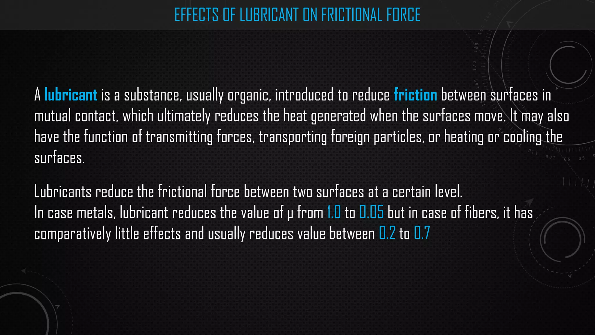 EFFECTS OF LUBRICANT ON FRICTIONAL FORCE
A lubricant is a substance, usually organic, introduced to reduce friction between surfaces in
mutual contact, which ultimately reduces the heat generated when the surfaces move. It may also
have the function of transmitting forces, transporting foreign particles, or heating or cooling the
surfaces.
Lubricants reduce the frictional force between two surfaces at a certain level.
In case metals, lubricant reduces the value of μ from 1.0 to 0.05 but in case of fibers, it has
comparatively little effects and usually reduces value between 0.2 to 0.7
 