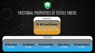 FRICTIONAL PROPERTIES OF TEXTILE FIBERS
Kh Nurul Anam
ID: 1721046
Dr. Md. Ismail Hossain
B. Sc. In Textile Tech. (DU), PhD
Assistant Professor, Dept. of TE, KUET
PRESENTING TO
PRESENTING BY
Md. Habibullah
ID: 1721047
Md. Ahsanul Mobin
ID: 1721048
Sajidur Rahman
ID: 1721049
Md. Nadim Mahmud
ID: 1721050
 