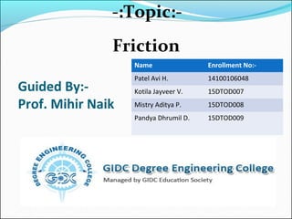 Name Enrollment No:-
Patel Avi H. 14100106048
Kotila Jayveer V. 15DTOD007
Mistry Aditya P. 15DTOD008
Pandya Dhrumil D. 15DTOD009
Guided By:-
Prof. Mihir Naik
-:Topic:-
Friction
 
