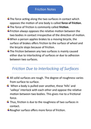 The force acting along the two surfaces in contact which
opposes the motion of one body is called force of friction.
The force of friction is commonly called friction.
Friction always opposes the relative motion between the
two bodies in contact irrespective of the direction of motion.
When a person applies brakes to a moving bicycle, the
surface of brakes offers friction to the surface of wheel and
the bicycle stops because of friction.
The friction between any two surfaces is mainly caused
either due to interlocking of surfaces or due to adhesion
between two surfaces.
Friction Due to Interlocking of Surfaces
All solid surfaces are rough. The degree of roughness varies
from surface to surface.
When a body is pulled over another, these ‘hills’ and
‘valleys’ interlock with each other and oppose the relative
motion between two bodies. This gives rise to a frictional
force.
Thus, friction is due to the roughness of two surfaces in
contact.
Rougher surface offers more force of friction.
Friction Notes
 