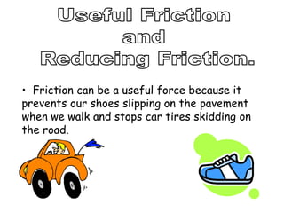 • Friction can be a useful force because it
prevents our shoes slipping on the pavement
when we walk and stops car tires skidding on
the road.
 
