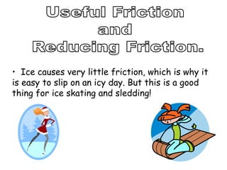 • Ice causes very little friction, which is why it
is easy to slip on an icy day. But this is a good
thing for ice skating and sledding!
 