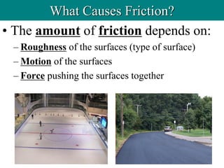 • The amount of friction depends on:
– Roughness of the surfaces (type of surface)
– Motion of the surfaces
– Force pushing the surfaces together
What Causes Friction?
 