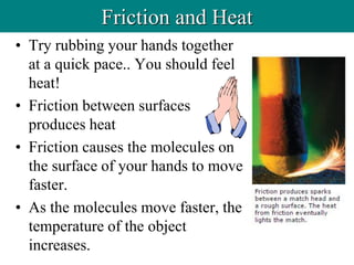• Try rubbing your hands together
at a quick pace.. You should feel
heat!
• Friction between surfaces
produces heat
• Friction causes the molecules on
the surface of your hands to move
faster.
• As the molecules move faster, the
temperature of the object
increases.
Friction and Heat
 