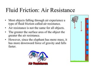 Fluid Friction: Air Resistance
• Most objects falling through air experience a
type of fluid friction called air resistance.
• Air resistance is not the same for all objects.
• The greater the surface area of the object the
greater the air resistance.
• However, since the elephant has more mass, it
has more downward force of gravity and falls
faster.
 