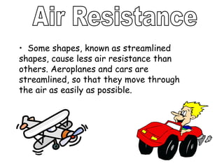 • Some shapes, known as streamlined
shapes, cause less air resistance than
others. Aeroplanes and cars are
streamlined, so that they move through
the air as easily as possible.
 