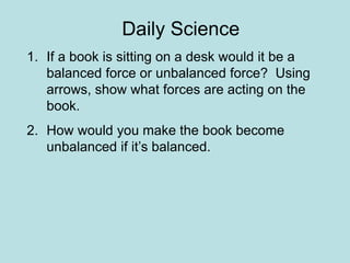 Daily Science 
1. If a book is sitting on a desk would it be a 
balanced force or unbalanced force? Using 
arrows, show what forces are acting on the 
book. 
2. How would you make the book become 
unbalanced if it’s balanced. 
 