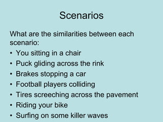 Scenarios 
What are the similarities between each 
scenario: 
• You sitting in a chair 
• Puck gliding across the rink 
• Brakes stopping a car 
• Football players colliding 
• Tires screeching across the pavement 
• Riding your bike 
• Surfing on some killer waves 
 