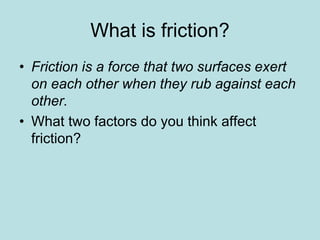 What is friction? 
• Friction is a force that two surfaces exert 
on each other when they rub against each 
other. 
• What two factors do you think affect 
friction? 
 